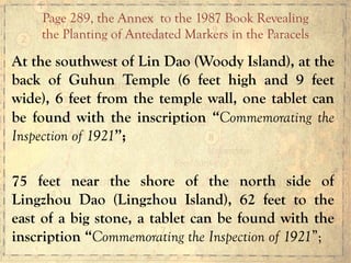 At the southwest of Lin Dao (Woody Island), at the
back of Guhun Temple (6 feet high and 9 feet
wide), 6 feet from the temple wall, one tablet can
be found with the inscription “Commemorating the
Inspection of 1921”;
75 feet near the shore of the north side of
Lingzhou Dao (Lingzhou Island), 62 feet to the
east of a big stone, a tablet can be found with the
inscription “Commemorating the Inspection of 1921”;
Page 289, the Annex to the 1987 Book Revealing
the Planting of Antedated Markers in the Paracels
 