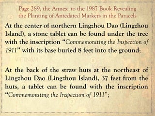 At the center of northern Lingzhou Dao (Lingzhou
Island), a stone tablet can be found under the tree
with the inscription “Commemorating the Inspection of
1911” with its base buried 8 feet into the ground;
At the back of the straw huts at the northeast of
Lingzhou Dao (Lingzhou Island), 37 feet from the
huts, a tablet can be found with the inscription
“Commemorating the Inspection of 1911”;
Page 289, the Annex to the 1987 Book Revealing
the Planting of Antedated Markers in the Paracels
 