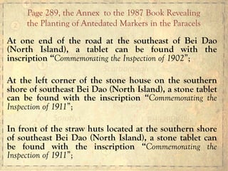 At one end of the road at the southeast of Bei Dao
(North Island), a tablet can be found with the
inscription “Commemorating the Inspection of 1902”;
At the left corner of the stone house on the southern
shore of southeast Bei Dao (North Island), a stone tablet
can be found with the inscription “Commemorating the
Inspection of 1911”;
In front of the straw huts located at the southern shore
of southeast Bei Dao (North Island), a stone tablet can
be found with the inscription “Commemorating the
Inspection of 1911”;
Page 289, the Annex to the 1987 Book Revealing
the Planting of Antedated Markers in the Paracels
 