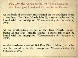 At the back of the straw huts located on the southern shore
of southeast Bei Dao (North Island), a stone tablet can be
found with the inscription “Commemorating the Inspection of
1911”;
At the southeastern corner of Bei Dao (North Island),
facing Zhong Dao (Middle Island), a stone tablet can be
found with the inscription “Commemorating the Inspection of
1911”;
At the northern shore of Bei Dao (North Island), a tablet
can be found with the inscription “Commemorating the
Inspection of 1902”.
Page 289, the Annex to the 1987 Book Revealing
the Planting of Antedated Markers in the Paracels
 