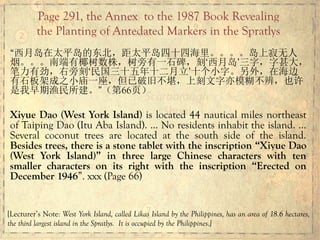 “西月岛在太平岛的东北，距太平岛四十四海里。。。。岛上寂无人
烟。。。南端有椰树数株，树旁有一石碑，刻‘西月岛’三字，字甚大，
笔力有劲，右旁刻‘民国三十五年十二月立’十个小字。另外，在海边
有石板架成之小庙一座，但已破旧不堪，上刻文字亦模糊不辨，也许
是我早期渔民所建。”（第66页）
Xiyue Dao (West York Island) is located 44 nautical miles northeast
of Taiping Dao (Itu Aba Island). … No residents inhabit the island. …
Several coconut trees are located at the south side of the island.
Besides trees, there is a stone tablet with the inscription “Xiyue Dao
(West York Island)” in three large Chinese characters with ten
smaller characters on its right with the inscription “Erected on
December 1946”. xxx (Page 66)
Page 291, the Annex to the 1987 Book Revealing
the Planting of Antedated Markers in the Spratlys
[Lecturer’s Note: West York Island, called Likas Island by the Philippines, has an area of 18.6 hectares,
the third largest island in the Spratlys. It is occupied by the Philippines.]
 