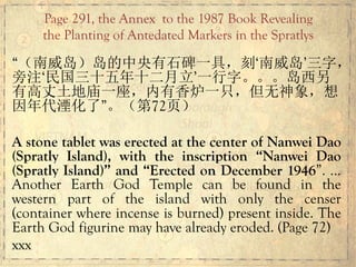 “（南威岛）岛的中央有石碑一具，刻‘南威岛’三字，
旁注‘民国三十五年十二月立’一行字。。。岛西另
有高丈土地庙一座，内有香炉一只，但无神象，想
因年代湮化了”。（第72页）
A stone tablet was erected at the center of Nanwei Dao
(Spratly Island), with the inscription “Nanwei Dao
(Spratly Island)” and “Erected on December 1946”. …
Another Earth God Temple can be found in the
western part of the island with only the censer
(container where incense is burned) present inside. The
Earth God figurine may have already eroded. (Page 72)
xxx
Page 291, the Annex to the 1987 Book Revealing
the Planting of Antedated Markers in the Spratlys
 