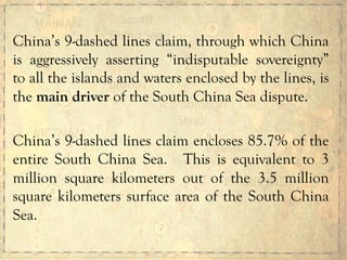 China’s 9-dashed lines claim, through which China
is aggressively asserting “indisputable sovereignty”
to all the islands and waters enclosed by the lines, is
the main driver of the South China Sea dispute.
China’s 9-dashed lines claim encloses 85.7% of the
entire South China Sea. This is equivalent to 3
million square kilometers out of the 3.5 million
square kilometers surface area of the South China
Sea.
 