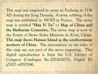 This map was engraved in stone in Fuchang in 1136
AD during the Song Dynasty. A stone rubbing of the
map was published in 1903(?) in France. The stone
map is entitled “Hua Yi Tu” or Map of China and
the Barbarian Countries. The stone map is now in
the Forest of Stone Steles Museum in Xi’an, China.
This map shows Hainan Island as the southernmost
territory of China. The annotations on the sides of
this map are not part of the stone engraving. This
digital reproduction is from the U.S. Library of
Congress (Catalogue No.2002626771; Digital ID
g7820 ct000284).
 