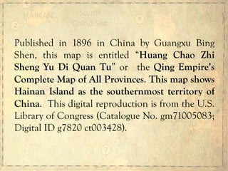 Published in 1896 in China by Guangxu Bing
Shen, this map is entitled “Huang Chao Zhi
Sheng Yu Di Quan Tu” or the Qing Empire’s
Complete Map of All Provinces. This map shows
Hainan Island as the southernmost territory of
China. This digital reproduction is from the U.S.
Library of Congress (Catalogue No. gm71005083;
Digital ID g7820 ct003428).
 
