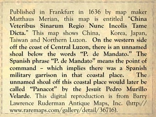 Published in Frankfurt in 1636 by map maker
Matthaus Merian, this map is entitled “China
Veteribus Sinarum Regio Nunc Incolis Tame
Dicta.” This map shows China, Korea, Japan,
Taiwan and Northern Luzon. On the western side
off the coast of Central Luzon, there is an unnamed
shoal below the words “P. de Mandato.” The
Spanish phrase “P. de Mandato” means the point of
command – which implies there was a Spanish
military garrison in that coastal place. The
unnamed shoal off this coastal place would later be
called “Panacot” by the Jesuit Pedro Murillo
Velarde. This digital reproduction is from Barry
Lawrence Ruderman Antique Maps, Inc. (http://
www.raremaps.com/gallery/detail/36716).
 