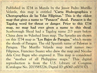 Published in 1734 in Manila by the Jesuit Pedro Murillo
Velarde, this map is entitled “Carta Hydrographica y
Chorographica de las Yslas Filipinas.” This is the oldest
map that gives a name to “Panacot” shoal. Panacot is the
Tagalog word for threat or danger. Prior to this 1734
map, no map had ever given a name to this shoal.
Scarborough Shoal had a Tagalog name 213 years before
China drew its 9-dashed lines map. The Spratlys are shown
on this 1734 map as “Los Bajos de Paragua,” which means
the shoals of Paragua. The old Spanish name of Palawan is
Paragua. The Murillo Velarde map itself names two
Filipinos, Francisco Suarez who drew the map and Nicolas
dela Cruz Bagay who engraved it. This map is considered
the “mother of all Philippine maps.” This digital
reproduction is from the U.S. Library of Congress
(Catalogue No. 2013585226; Digital ID g8060 ct003137).
 