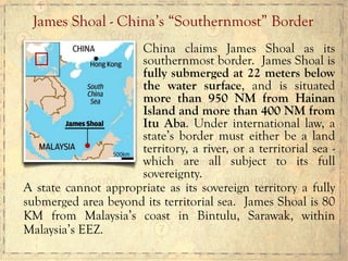 China claims James Shoal as its
southernmost border. James Shoal is
fully submerged at 22 meters below
the water surface, and is situated
more than 950 NM from Hainan
Island and more than 400 NM from
Itu Aba. Under international law, a
state’s border must either be a land
territory, a river, or a territorial sea -
which are all subject to its full
sovereignty.
A state cannot appropriate as its sovereign territory a fully
submerged area beyond its territorial sea. James Shoal is 80
KM from Malaysia’s coast in Bintulu, Sarawak, within
Malaysia’s EEZ.
James Shoal - China’s “Southernmost” Border
 