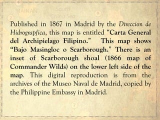 Published in 1867 in Madrid by the Direccion de
Hidrograpfica, this map is entitled “Carta General
del Archipielago Filipino.” This map shows
“Bajo Masingloc o Scarborough.” There is an
inset of Scarborough shoal (1866 map of
Commander Wilds) on the lower left side of the
map. This digital reproduction is from the
archives of the Museo Naval de Madrid, copied by
the Philippine Embassy in Madrid.
 
