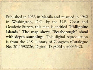 Published in 1933 in Manila and reissued in 1940
in Washington, D.C. by the U.S. Coast and
Geodetic Survey, this map is entitled “Philippine
Islands.” The map shows “Scarborough” shoal
with depth soundings. This digital reproduction
is from the U.S. Library of Congress (Catalogue
No. 2011592026, Digital ID g8061p ct003542).
 