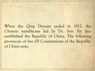 When the Qing Dynasty ended in 1912, the
Chinese republicans led by Dr. Sun Yat Sen
established the Republic of China. The following
provisions of five (5) Constitutions of the Republic
of China state:
 