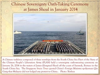 Chinese	
  Sovereignty Oath-Taking Ceremony
at James Shoal in January 2014
A Chinese taskforce composed of three warships from the South China Sea Fleet of the Navy of
the Chinese People’s Liberation Army (PLAN) held a sovereignty oath-swearing ceremony on
January 26, 2014 in the waters of James (Zengmu) Shoal off the coast of Sarawak, Borneo in the
South China Sea. The Singapore Straits Times quoted China’s Foreign Ministry spokesman Qin
Gang that Malaysia did not lodged any protest to China.. Photo: Xinhua
 