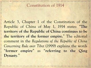 Article 3, Chapter 1 of the Constitution of the
Republic of China of May 1, 1914 states: “The
territory of the Republic of China continues to be
the territory of the former empire.” The editorial
comment in the Regulations of the Republic of China
Concerning Rule over Tibet (1999) explains the words
“former empire” as “referring to the Qing
Dynasty.”
Constitution of 1914
 