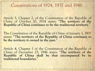 Article 3, Chapter 2, of the Constitution of the Republic of
China of October 10, 1924 states: “The territory of the
Republic of China continues to be the traditional territory.”
The Constitution of the Republic of China of January 1, 1937
states: “The territory of the Republic of China continues to
be the territory it owned in the past.”
Article 4, Chapter 1 of the Constitution of the Republic of
China of December 25, 1946 states: “The territory of the
Republic of China shall be that encompassed by its
traditional boundaries.”
Constitutions of 1924, 1937 and 1946
 