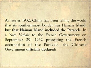 As late as 1932, China has been telling the world
that its southernmost border was Hainan Island,
but that Hainan Island included the Paracels. In
a Note Verbale to the French Government on
September 29, 1932 protesting the French
occupation of the Paracels, the Chinese
Government officially declared:
 