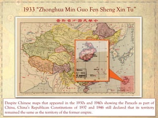 1933 “Zhonghua Min Guo Fen Sheng Xin Tu”
Despite Chinese maps that appeared in the 1930s and 1940s showing the Paracels as part of
China, China’s Republican Constitutions of 1937 and 1946 still declared that its territory
remained the same as the territory of the former empire.	
  	
  
 