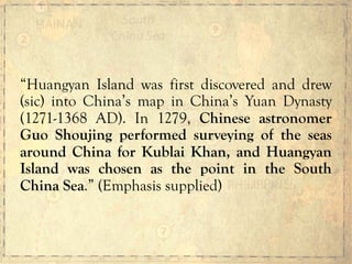 “Huangyan Island was first discovered and drew
(sic) into China’s map in China’s Yuan Dynasty
(1271-1368 AD). In 1279, Chinese astronomer
Guo Shoujing performed surveying of the seas
around China for Kublai Khan, and Huangyan
Island was chosen as the point in the South
China Sea.” (Emphasis supplied)
 