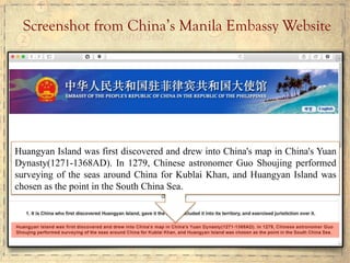Screenshot from China’s Manila Embassy Website
Huangyan Island was first discovered and drew into China's map in China's Yuan
Dynasty(1271-1368AD). In 1279, Chinese astronomer Guo Shoujing performed
surveying of the seas around China for Kublai Khan, and Huangyan Island was
chosen as the point in the South China Sea.
 