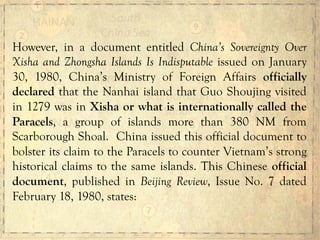 However, in a document entitled China’s Sovereignty Over
Xisha and Zhongsha Islands Is Indisputable issued on January
30, 1980, China’s Ministry of Foreign Affairs officially
declared that the Nanhai island that Guo Shoujing visited
in 1279 was in Xisha or what is internationally called the
Paracels, a group of islands more than 380 NM from
Scarborough Shoal. China issued this official document to
bolster its claim to the Paracels to counter Vietnam’s strong
historical claims to the same islands. This Chinese official
document, published in Beijing Review, Issue No. 7 dated
February 18, 1980, states:
 