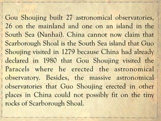 Gou Shoujing built 27 astronomical observatories,
26 on the mainland and one on an island in the
South Sea (Nanhai). China cannot now claim that
Scarborough Shoal is the South Sea island that Guo
Shoujing visited in 1279 because China had already
declared in 1980 that Gou Shoujing visited the
Paracels where he erected the astronomical
observatory. Besides, the massive astronomical
observatories that Guo Shoujing erected in other
places in China could not possibly fit on the tiny
rocks of Scarborough Shoal.
 