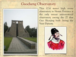 Gaocheng Observatory
This 12.6 meter high stone
observatory in Henan Province is
the only extant astronomical
observatory among the 27 that
Guo Shoujing built during the
Yuan Dynasty.
 