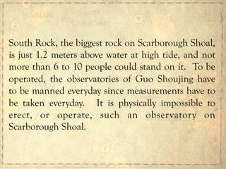 South Rock, the biggest rock on Scarborough Shoal,
is just 1.2 meters above water at high tide, and not
more than 6 to 10 people could stand on it. To be
operated, the observatories of Guo Shoujing have
to be manned everyday since measurements have to
be taken everyday. It is physically impossible to
erect, or operate, such an observatory on
Scarborough Shoal.
 