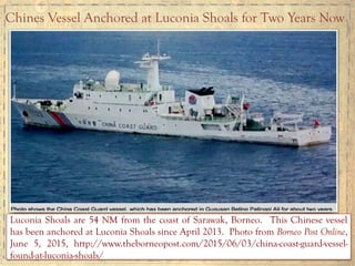 Chines Vessel Anchored at Luconia Shoals for Two Years Now
Luconia Shoals are 54 NM from the coast of Sarawak, Borneo. This Chinese vessel
has been anchored at Luconia Shoals since April 2013. Photo from Borneo Post Online,
June 5, 2015, http://www.theborneopost.com/2015/06/03/china-coast-guard-vessel-
found-at-luconia-shoals/
 