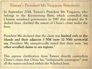 In September 2014, Taiwan’s President Ma Ying-jeou, who
belongs to the Kuomintang Party, which controlled the
Chinese mainland government in 1947 that adopted the 9-
dashed lines, clarified the extent of China’s claim under the
lines.
President Ma declared that the claim was limited only to the
islands and their adjacent 3 NM (now 12 NM) territorial
sea. President Ma unequivocally stated that there were “no
other so-called claims to sea regions.”
This express clarification from Taiwan directly contradicts
China’s claim that China has “indisputable sovereignty” over
all the waters enclosed within the 9-dashed lines.
Taiwan’s President Ma Ying-jeou Statement
 