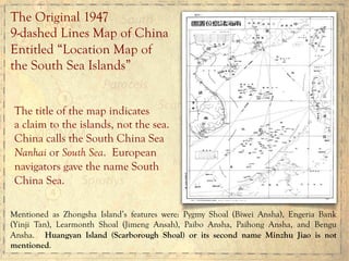 The Original 1947
9-dashed Lines Map of China
Entitled “Location Map of
the South Sea Islands”
The title of the map indicates
a claim to the islands, not the sea.
China calls the South China Sea
Nanhai or South Sea. European
navigators gave the name South
China Sea.
Mentioned as Zhongsha Island’s features were: Pygmy Shoal (Biwei Ansha), Engeria Bank
(Yinji Tan), Learmonth Shoal (Jimeng Ansah), Paibo Ansha, Paihong Ansha, and Bengu
Ansha. Huangyan Island (Scarborough Shoal) or its second name Minzhu Jiao is not
mentioned.
 