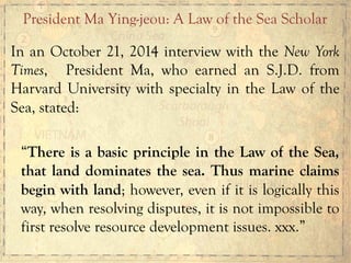 In an October 21, 2014 interview with the New York
Times, President Ma, who earned an S.J.D. from
Harvard University with specialty in the Law of the
Sea, stated:
“There is a basic principle in the Law of the Sea,
that land dominates the sea. Thus marine claims
begin with land; however, even if it is logically this
way, when resolving disputes, it is not impossible to
first resolve resource development issues. xxx.”
President Ma Ying-jeou: A Law of the Sea Scholar
 