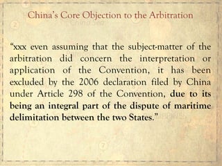 “xxx even assuming that the subject-matter of the
arbitration did concern the interpretation or
application of the Convention, it has been
excluded by the 2006 declaration filed by China
under Article 298 of the Convention, due to its
being an integral part of the dispute of maritime
delimitation between the two States.”
China’s Core Objection to the Arbitration	
  
 