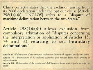 China correctly states that the exclusion arising from
its 2006 declaration under the opt out clause [Article
298(1)(a)(i), UNCLOS] refers to a “dispute of
maritime delimitation between the two States.”
Article 298(1)(a)(i) allows exclusion from
compulsory arbitration of “disputes concerning
the interpretation or application of Articles 15,
74 and 83 relating to sea boundary
delimitations.”
Article 15 - Delimitation of the territorial sea between States with opposite or adjacent coasts
Article 74 – Delimitation of the exclusive economic zone between States with opposite or
adjacent coasts
Article 83 - Delimitation of the continental shelf between States with opposite or adjacent
coasts
 