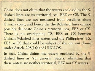 China does not claim that the waters enclosed by the 9-
dashed lines are its territorial sea, EEZ or CS. The 9-
dashed lines are not measured from baselines along
China’s coast, and hence the the 9-dashed lines cannot
possibly delineate China’s territorial sea, EEZ or CS.
There is no overlapping TS, EEZ or CS between
China’s 9-dashed lines waters and the Philippines’ TS,
EEZ or CS that could be subject of the opt out clause
under Article 298(1)(a) of UNCLOS.
In fact, China claims the waters enclosed by the 9-
dashed lines as “sui generis” waters, admitting that
these waters are neither territorial, EEZ nor CS waters.
 