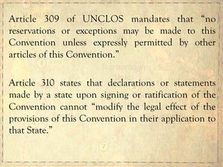 Article 309 of UNCLOS mandates that “no
reservations or exceptions may be made to this
Convention unless expressly permitted by other
articles of this Convention.”
Article 310 states that declarations or statements
made by a state upon signing or ratification of the
Convention cannot “modify the legal effect of the
provisions of this Convention in their application to
that State.”
 