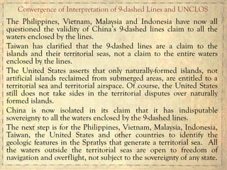 The Philippines, Vietnam, Malaysia and Indonesia have now all
questioned the validity of China’s 9-dashed lines claim to all the
waters enclosed by the lines.
Taiwan has clarified that the 9-dashed lines are a claim to the
islands and their territorial seas, not a claim to the entire waters
enclosed by the lines.
The United States asserts that only naturally-formed islands, not
artificial islands reclaimed from submerged areas, are entitled to a
territorial sea and territorial airspace. Of course, the United States
still does not take sides in the territorial disputes over naturally
formed islands.
China is now isolated in its claim that it has indisputable
sovereignty to all the waters enclosed by the 9-dashed lines.
The next step is for the Philippines, Vietnam, Malaysia, Indonesia,
Taiwan, the United States and other countries to identify the
geologic features in the Spratlys that generate a territorial sea. All
the waters outside the territorial seas are open to freedom of
navigation and overflight, not subject to the sovereignty of any state.
Convergence of Interpretation of 9-dashed Lines and UNCLOS
 