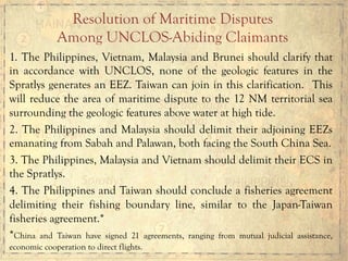 1. The Philippines, Vietnam, Malaysia and Brunei should clarify that
in accordance with UNCLOS, none of the geologic features in the
Spratlys generates an EEZ. Taiwan can join in this clarification. This
will reduce the area of maritime dispute to the 12 NM territorial sea
surrounding the geologic features above water at high tide.
2. The Philippines and Malaysia should delimit their adjoining EEZs
emanating from Sabah and Palawan, both facing the South China Sea.
3. The Philippines, Malaysia and Vietnam should delimit their ECS in
the Spratlys.
4. The Philippines and Taiwan should conclude a fisheries agreement
delimiting their fishing boundary line, similar to the Japan-Taiwan
fisheries agreement.*
*China and Taiwan have signed 21 agreements, ranging from mutual judicial assistance,
economic cooperation to direct flights.
Resolution of Maritime Disputes
Among UNCLOS-Abiding Claimants
 