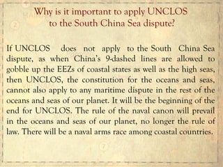 If UNCLOS does not apply to the South China Sea
dispute, as when China’s 9-dashed lines are allowed to
gobble up the EEZs of coastal states as well as the high seas,
then UNCLOS, the constitution for the oceans and seas,
cannot also apply to any maritime dispute in the rest of the
oceans and seas of our planet. It will be the beginning of the
end for UNCLOS. The rule of the naval canon will prevail
in the oceans and seas of our planet, no longer the rule of
law. There will be a naval arms race among coastal countries.
Why is it important to apply UNCLOS
to the South China Sea dispute?
 
