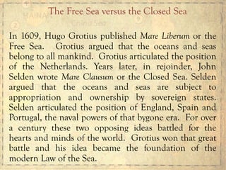 In 1609, Hugo Grotius published Mare Liberum or the
Free Sea. Grotius argued that the oceans and seas
belong to all mankind. Grotius articulated the position
of the Netherlands. Years later, in rejoinder, John
Selden wrote Mare Clausum or the Closed Sea. Selden
argued that the oceans and seas are subject to
appropriation and ownership by sovereign states.
Selden articulated the position of England, Spain and
Portugal, the naval powers of that bygone era. For over
a century these two opposing ideas battled for the
hearts and minds of the world. Grotius won that great
battle and his idea became the foundation of the
modern Law of the Sea.
The Free Sea versus the Closed Sea
 