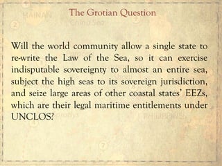 Will the world community allow a single state to
re-write the Law of the Sea, so it can exercise
indisputable sovereignty to almost an entire sea,
subject the high seas to its sovereign jurisdiction,
and seize large areas of other coastal states’ EEZs,
which are their legal maritime entitlements under
UNCLOS?
The Grotian Question
 