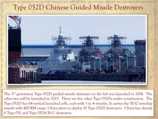 Type 052D Chinese Guided Missile Destroyers
The 3rd generation Type 052D guided missile destroyer on the left was launched in 2014. The
other two will be launched in 2015. There are five other Type 052Ds under construction. The
Type 052D has 64 vertical launched cells, each with 1 to 4 missiles. It carries the YJ-12 anti-ship
missile with 400 KM range. China plans to deploy 10 Type 052D destroyers. China has already
6 Type 051 and Type 052A/B/C destroyers.
 