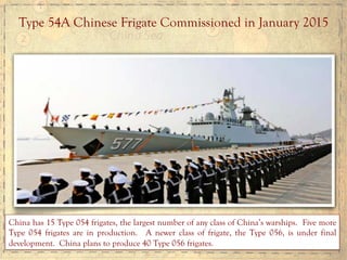 Type 54A Chinese Frigate Commissioned in January 2015
China has 15 Type 054 frigates, the largest number of any class of China’s warships. Five more
Type 054 frigates are in production. A newer class of frigate, the Type 056, is under final
development. China plans to produce 40 Type 056 frigates.
 