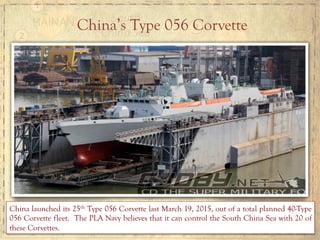 China’s Type 056 Corvette
China launched its 25th Type 056 Corvette last March 19, 2015, out of a total planned 40-Type
056 Corvette fleet. The PLA Navy believes that it can control the South China Sea with 20 of
these Corvettes.
 