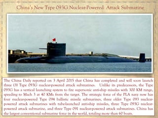 China’s New Type 093G Nuclear-Powered Attack Submarine
The China Daily reported on 3 April 2015 that China has completed and will soon launch
three (3) Type 093G nuclear-powered attack submarines. Unlike its predecessors, the Type
093G has a vertical launching system to fire supersonic anti-ship missiles with 300 KM range,
speeding to Mach 3 at 40 KMs from the target. The strategic force of the PLA navy now has
four nuclear-powered Type 094 ballistic missile submarines, three older Type 093 nuclear-
powered attack submarines with tube-launched anti-ship missiles, three Type 093G nuclear-
powered attack submarine, and three Type 091 nuclear-powered attack submarines. China has
the largest conventional submarine force in the world, totaling more than 60 boats.
 