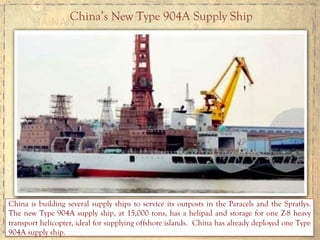 China’s New Type 904A Supply Ship
China is building several supply ships to service its outposts in the Paracels and the Spratlys.
The new Type 904A supply ship, at 15,000 tons, has a helipad and storage for one Z-8 heavy
transport helicopter, ideal for supplying offshore islands. China has already deployed one Type
904A supply ship.
 