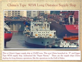 China’s Type 903A Long Distance Supply Ship
This is China’s bigger supply ship at 23,000 tons. This year China launched its 5th and bigger
Type 903A supply ship, nicknamed the “Super Nanny.” These are the supply ships China
deploys for long distance operations, like the operations in the Gulf of Aden.
 
