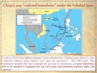 China’s new “national boundaries” under the 9-dashed lines
Under its 2015 “China Military Strategy,” China will shift from “offshore waters defense” to the
combined “offshore waters defense” and “open seas protection.” The CMS states: “The
traditional mentality that land outweighs the sea must be abandoned, and great importance
has to be attached to managing the seas and oceans and protecting maritime rights and
interests.”
 