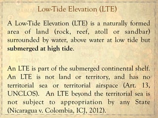 A Low-Tide Elevation (LTE) is a naturally formed
area of land (rock, reef, atoll or sandbar)
surrounded by water, above water at low tide but
submerged at high tide.
An LTE is part of the submerged continental shelf.
An LTE is not land or territory, and has no
territorial sea or territorial airspace (Art. 13,
UNCLOS). An LTE beyond the territorial sea is
not subject to appropriation by any State
(Nicaragua v. Colombia, ICJ, 2012).
Low-Tide Elevation (LTE)
 