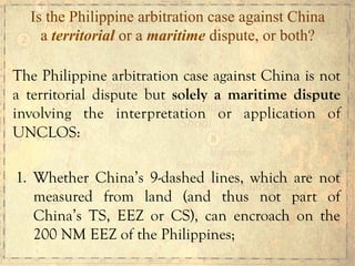 The Philippine arbitration case against China is not
a territorial dispute but solely a maritime dispute
involving the interpretation or application of
UNCLOS:
1. Whether China’s 9-dashed lines, which are not
measured from land (and thus not part of
China’s TS, EEZ or CS), can encroach on the
200 NM EEZ of the Philippines;
Is the Philippine arbitration case against China
a territorial or a maritime dispute, or both?
 