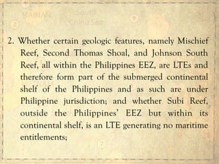 2. Whether certain geologic features, namely Mischief
Reef, Second Thomas Shoal, and Johnson South
Reef, all within the Philippines EEZ, are LTEs and
therefore form part of the submerged continental
shelf of the Philippines and as such are under
Philippine jurisdiction; and whether Subi Reef,
outside the Philippines’ EEZ but within its
continental shelf, is an LTE generating no maritime
entitlements;
 