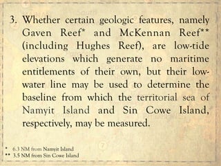 3. Whether certain geologic features, namely
Gaven Reef* and McKennan Reef**
(including Hughes Reef), are low-tide
elevations which generate no maritime
entitlements of their own, but their low-
water line may be used to determine the
baseline from which the territorial sea of
Namyit Island and Sin Cowe Island,
respectively, may be measured.
*	
  	
  	
  	
  6.3 NM from Namyit Island
**	
  	
  3.5 NM from Sin Cowe Island
 